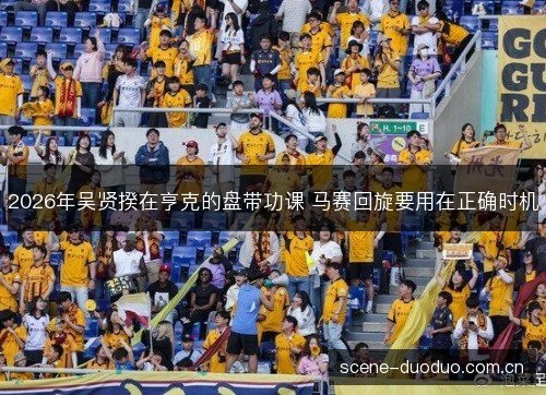 2026年吴贤揆在亨克的盘带功课 马赛回旋要用在正确时机 2026年吴贤揆在亨克的盘带功课 马赛回旋要用在正确时机